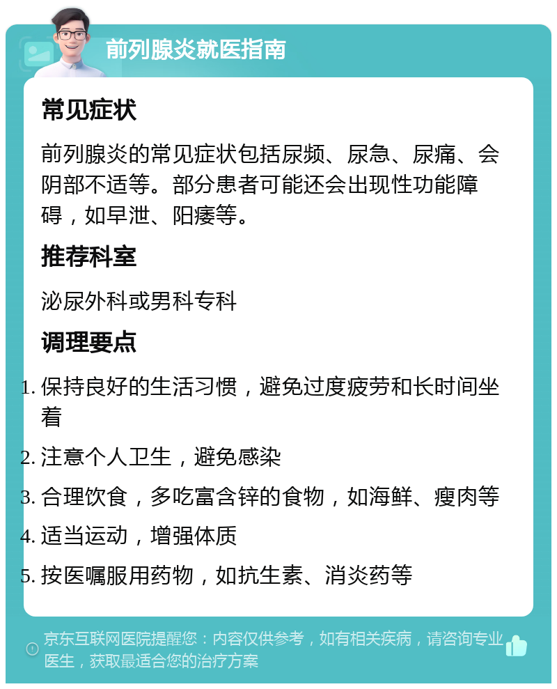 前列腺炎就医指南 常见症状 前列腺炎的常见症状包括尿频、尿急、尿痛、会阴部不适等。部分患者可能还会出现性功能障碍，如早泄、阳痿等。 推荐科室 泌尿外科或男科专科 调理要点 保持良好的生活习惯，避免过度疲劳和长时间坐着 注意个人卫生，避免感染 合理饮食，多吃富含锌的食物，如海鲜、瘦肉等 适当运动，增强体质 按医嘱服用药物，如抗生素、消炎药等