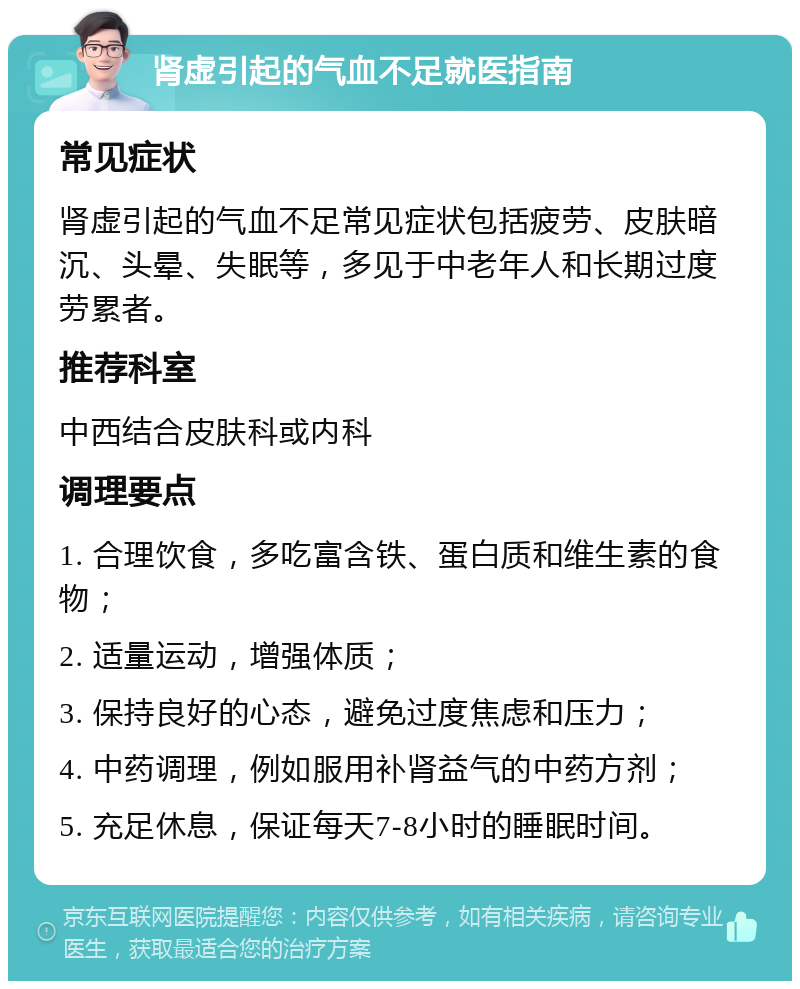 肾虚引起的气血不足就医指南 常见症状 肾虚引起的气血不足常见症状包括疲劳、皮肤暗沉、头晕、失眠等，多见于中老年人和长期过度劳累者。 推荐科室 中西结合皮肤科或内科 调理要点 1. 合理饮食，多吃富含铁、蛋白质和维生素的食物； 2. 适量运动，增强体质； 3. 保持良好的心态，避免过度焦虑和压力； 4. 中药调理，例如服用补肾益气的中药方剂； 5. 充足休息，保证每天7-8小时的睡眠时间。