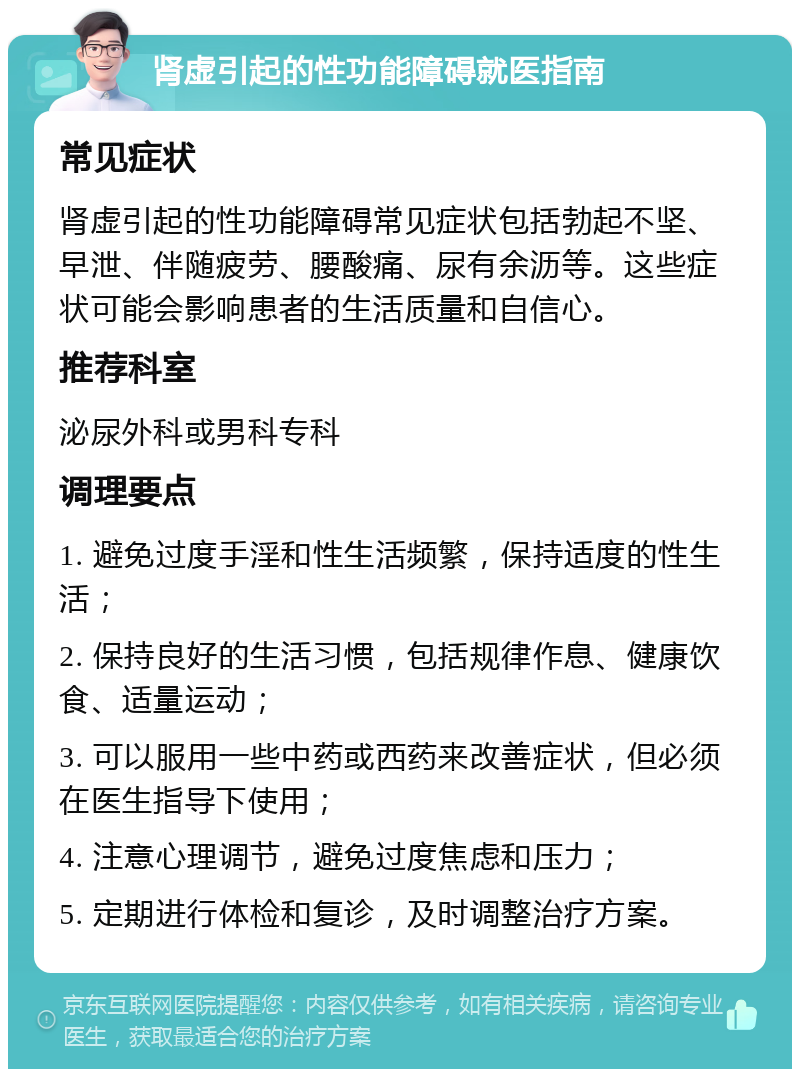 肾虚引起的性功能障碍就医指南 常见症状 肾虚引起的性功能障碍常见症状包括勃起不坚、早泄、伴随疲劳、腰酸痛、尿有余沥等。这些症状可能会影响患者的生活质量和自信心。 推荐科室 泌尿外科或男科专科 调理要点 1. 避免过度手淫和性生活频繁，保持适度的性生活； 2. 保持良好的生活习惯，包括规律作息、健康饮食、适量运动； 3. 可以服用一些中药或西药来改善症状，但必须在医生指导下使用； 4. 注意心理调节，避免过度焦虑和压力； 5. 定期进行体检和复诊，及时调整治疗方案。