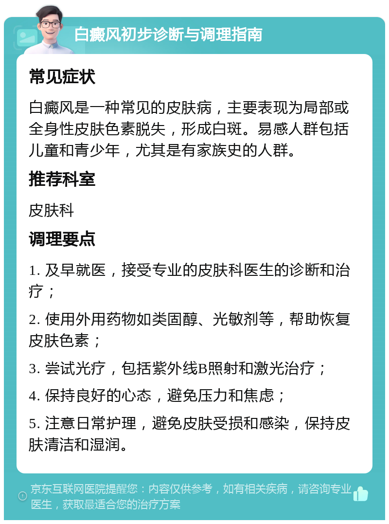 白癜风初步诊断与调理指南 常见症状 白癜风是一种常见的皮肤病，主要表现为局部或全身性皮肤色素脱失，形成白斑。易感人群包括儿童和青少年，尤其是有家族史的人群。 推荐科室 皮肤科 调理要点 1. 及早就医，接受专业的皮肤科医生的诊断和治疗； 2. 使用外用药物如类固醇、光敏剂等，帮助恢复皮肤色素； 3. 尝试光疗，包括紫外线B照射和激光治疗； 4. 保持良好的心态，避免压力和焦虑； 5. 注意日常护理，避免皮肤受损和感染，保持皮肤清洁和湿润。