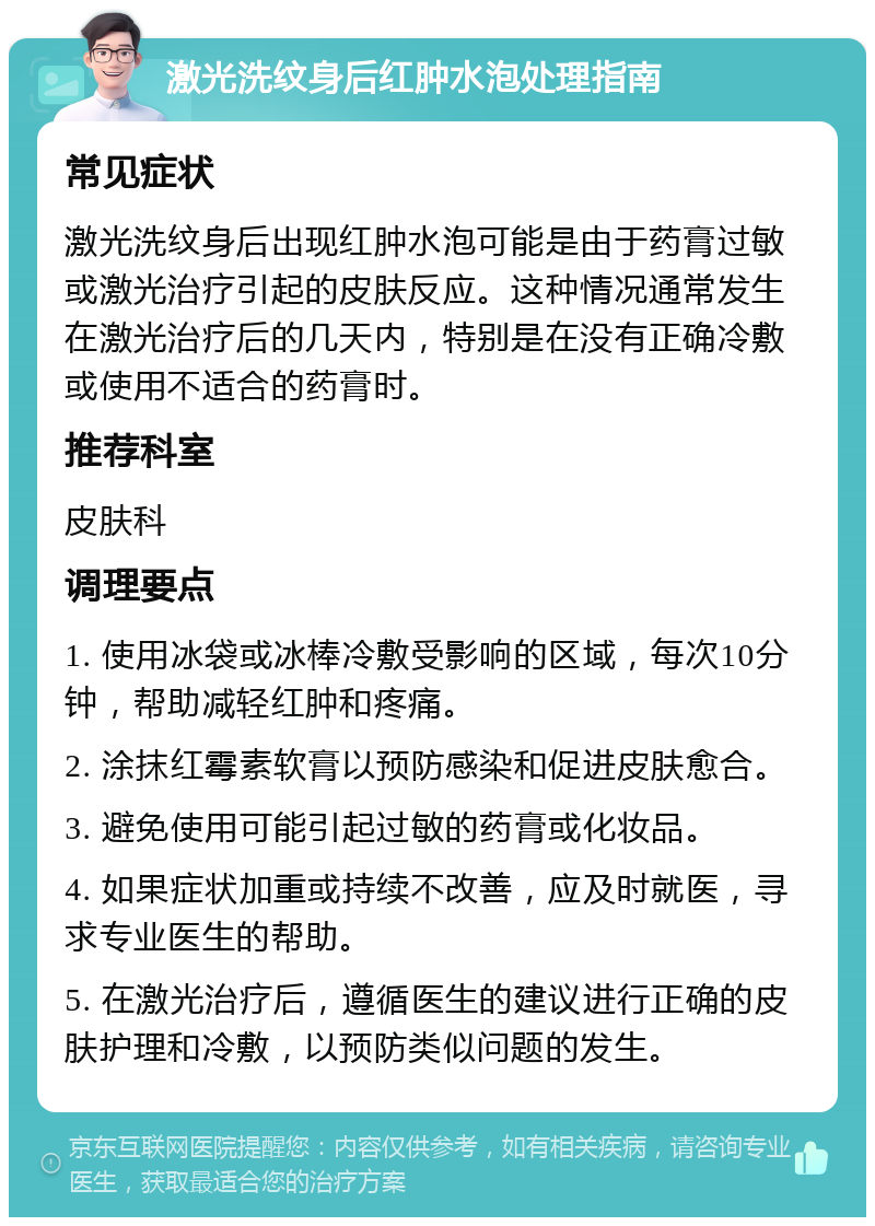 激光洗纹身后红肿水泡处理指南 常见症状 激光洗纹身后出现红肿水泡可能是由于药膏过敏或激光治疗引起的皮肤反应。这种情况通常发生在激光治疗后的几天内，特别是在没有正确冷敷或使用不适合的药膏时。 推荐科室 皮肤科 调理要点 1. 使用冰袋或冰棒冷敷受影响的区域，每次10分钟，帮助减轻红肿和疼痛。 2. 涂抹红霉素软膏以预防感染和促进皮肤愈合。 3. 避免使用可能引起过敏的药膏或化妆品。 4. 如果症状加重或持续不改善，应及时就医，寻求专业医生的帮助。 5. 在激光治疗后，遵循医生的建议进行正确的皮肤护理和冷敷，以预防类似问题的发生。