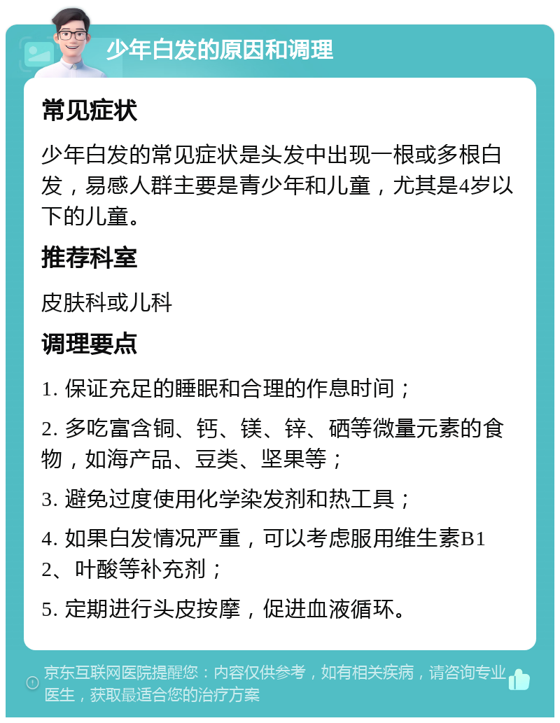 少年白发的原因和调理 常见症状 少年白发的常见症状是头发中出现一根或多根白发，易感人群主要是青少年和儿童，尤其是4岁以下的儿童。 推荐科室 皮肤科或儿科 调理要点 1. 保证充足的睡眠和合理的作息时间； 2. 多吃富含铜、钙、镁、锌、硒等微量元素的食物，如海产品、豆类、坚果等； 3. 避免过度使用化学染发剂和热工具； 4. 如果白发情况严重，可以考虑服用维生素B12、叶酸等补充剂； 5. 定期进行头皮按摩，促进血液循环。