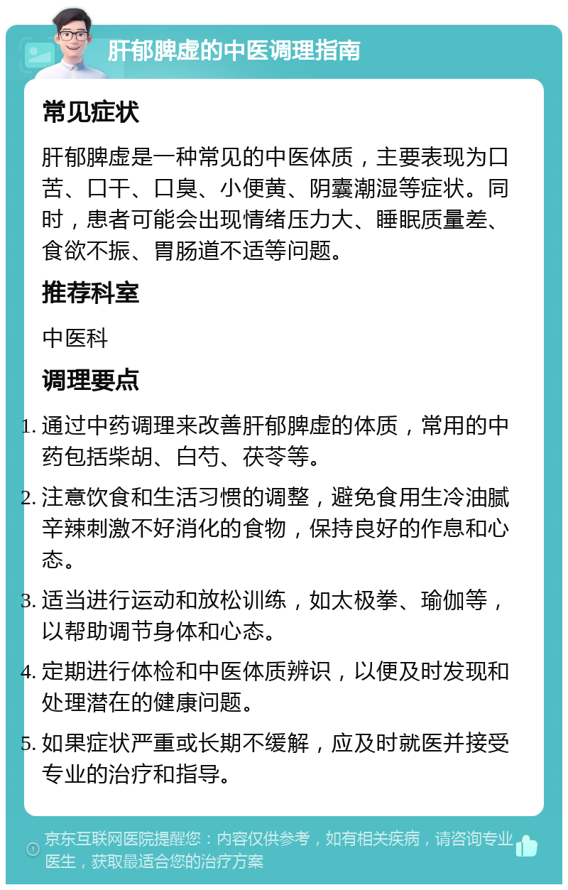 肝郁脾虚的中医调理指南 常见症状 肝郁脾虚是一种常见的中医体质，主要表现为口苦、口干、口臭、小便黄、阴囊潮湿等症状。同时，患者可能会出现情绪压力大、睡眠质量差、食欲不振、胃肠道不适等问题。 推荐科室 中医科 调理要点 通过中药调理来改善肝郁脾虚的体质，常用的中药包括柴胡、白芍、茯苓等。 注意饮食和生活习惯的调整，避免食用生冷油腻辛辣刺激不好消化的食物，保持良好的作息和心态。 适当进行运动和放松训练，如太极拳、瑜伽等，以帮助调节身体和心态。 定期进行体检和中医体质辨识，以便及时发现和处理潜在的健康问题。 如果症状严重或长期不缓解，应及时就医并接受专业的治疗和指导。