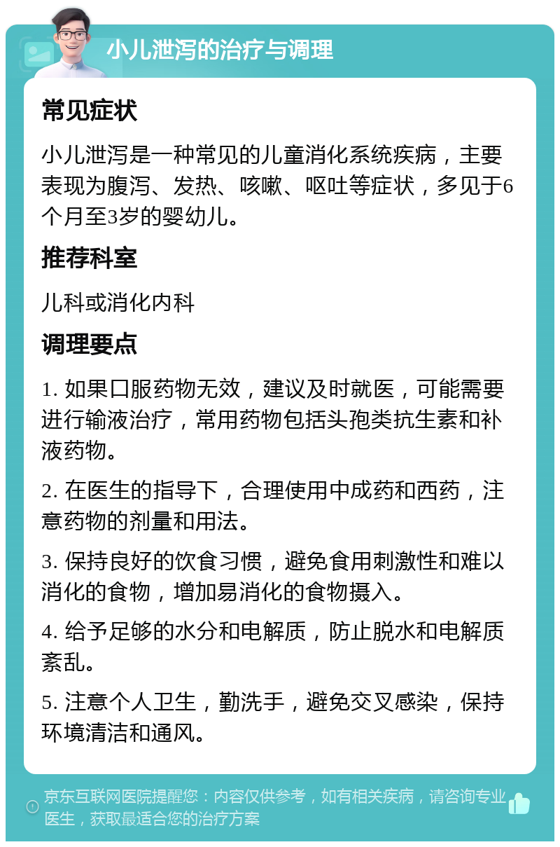 小儿泄泻的治疗与调理 常见症状 小儿泄泻是一种常见的儿童消化系统疾病，主要表现为腹泻、发热、咳嗽、呕吐等症状，多见于6个月至3岁的婴幼儿。 推荐科室 儿科或消化内科 调理要点 1. 如果口服药物无效，建议及时就医，可能需要进行输液治疗，常用药物包括头孢类抗生素和补液药物。 2. 在医生的指导下，合理使用中成药和西药，注意药物的剂量和用法。 3. 保持良好的饮食习惯，避免食用刺激性和难以消化的食物，增加易消化的食物摄入。 4. 给予足够的水分和电解质，防止脱水和电解质紊乱。 5. 注意个人卫生，勤洗手，避免交叉感染，保持环境清洁和通风。