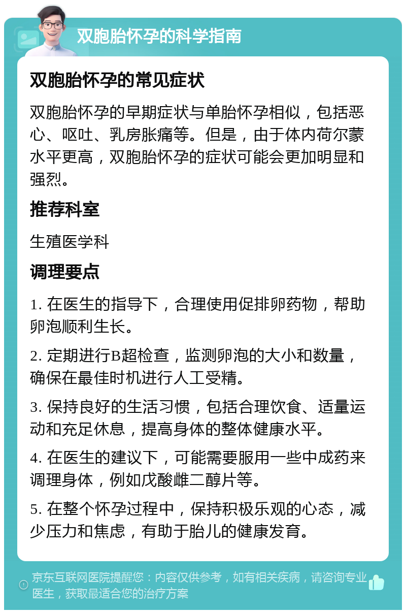 双胞胎怀孕的科学指南 双胞胎怀孕的常见症状 双胞胎怀孕的早期症状与单胎怀孕相似，包括恶心、呕吐、乳房胀痛等。但是，由于体内荷尔蒙水平更高，双胞胎怀孕的症状可能会更加明显和强烈。 推荐科室 生殖医学科 调理要点 1. 在医生的指导下，合理使用促排卵药物，帮助卵泡顺利生长。 2. 定期进行B超检查，监测卵泡的大小和数量，确保在最佳时机进行人工受精。 3. 保持良好的生活习惯，包括合理饮食、适量运动和充足休息，提高身体的整体健康水平。 4. 在医生的建议下，可能需要服用一些中成药来调理身体，例如戊酸雌二醇片等。 5. 在整个怀孕过程中，保持积极乐观的心态，减少压力和焦虑，有助于胎儿的健康发育。