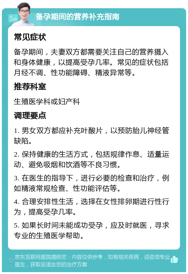 备孕期间的营养补充指南 常见症状 备孕期间，夫妻双方都需要关注自己的营养摄入和身体健康，以提高受孕几率。常见的症状包括月经不调、性功能障碍、精液异常等。 推荐科室 生殖医学科或妇产科 调理要点 1. 男女双方都应补充叶酸片，以预防胎儿神经管缺陷。 2. 保持健康的生活方式，包括规律作息、适量运动、避免吸烟和饮酒等不良习惯。 3. 在医生的指导下，进行必要的检查和治疗，例如精液常规检查、性功能评估等。 4. 合理安排性生活，选择在女性排卵期进行性行为，提高受孕几率。 5. 如果长时间未能成功受孕，应及时就医，寻求专业的生殖医学帮助。