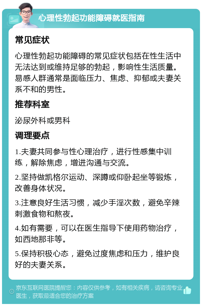 心理性勃起功能障碍就医指南 常见症状 心理性勃起功能障碍的常见症状包括在性生活中无法达到或维持足够的勃起，影响性生活质量。易感人群通常是面临压力、焦虑、抑郁或夫妻关系不和的男性。 推荐科室 泌尿外科或男科 调理要点 1.夫妻共同参与性心理治疗，进行性感集中训练，解除焦虑，增进沟通与交流。 2.坚持做凯格尔运动、深蹲或仰卧起坐等锻炼，改善身体状况。 3.注意良好生活习惯，减少手淫次数，避免辛辣刺激食物和熬夜。 4.如有需要，可以在医生指导下使用药物治疗，如西地那非等。 5.保持积极心态，避免过度焦虑和压力，维护良好的夫妻关系。