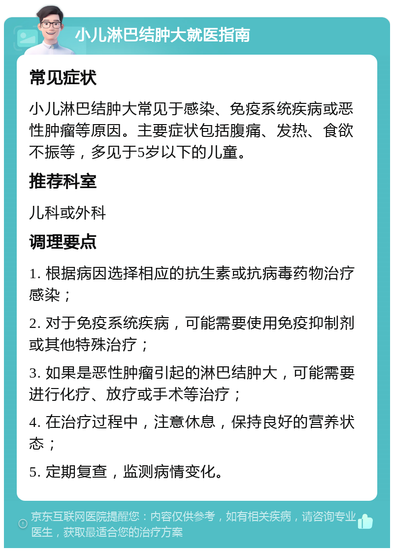 小儿淋巴结肿大就医指南 常见症状 小儿淋巴结肿大常见于感染、免疫系统疾病或恶性肿瘤等原因。主要症状包括腹痛、发热、食欲不振等，多见于5岁以下的儿童。 推荐科室 儿科或外科 调理要点 1. 根据病因选择相应的抗生素或抗病毒药物治疗感染； 2. 对于免疫系统疾病，可能需要使用免疫抑制剂或其他特殊治疗； 3. 如果是恶性肿瘤引起的淋巴结肿大，可能需要进行化疗、放疗或手术等治疗； 4. 在治疗过程中，注意休息，保持良好的营养状态； 5. 定期复查，监测病情变化。