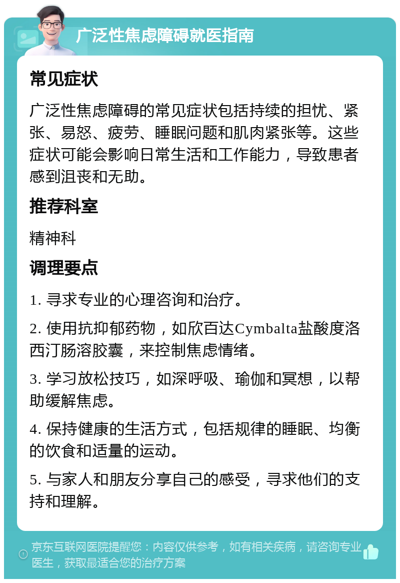 广泛性焦虑障碍就医指南 常见症状 广泛性焦虑障碍的常见症状包括持续的担忧、紧张、易怒、疲劳、睡眠问题和肌肉紧张等。这些症状可能会影响日常生活和工作能力，导致患者感到沮丧和无助。 推荐科室 精神科 调理要点 1. 寻求专业的心理咨询和治疗。 2. 使用抗抑郁药物，如欣百达Cymbalta盐酸度洛西汀肠溶胶囊，来控制焦虑情绪。 3. 学习放松技巧，如深呼吸、瑜伽和冥想，以帮助缓解焦虑。 4. 保持健康的生活方式，包括规律的睡眠、均衡的饮食和适量的运动。 5. 与家人和朋友分享自己的感受，寻求他们的支持和理解。