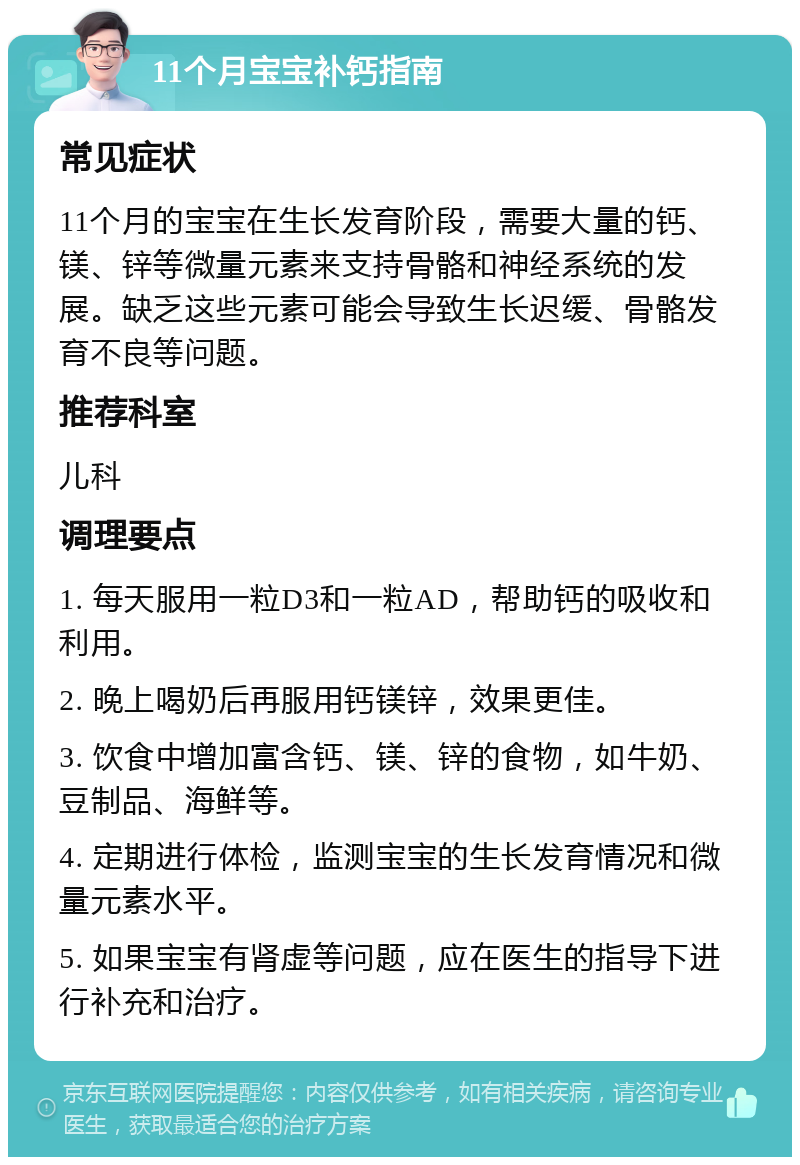 11个月宝宝补钙指南 常见症状 11个月的宝宝在生长发育阶段，需要大量的钙、镁、锌等微量元素来支持骨骼和神经系统的发展。缺乏这些元素可能会导致生长迟缓、骨骼发育不良等问题。 推荐科室 儿科 调理要点 1. 每天服用一粒D3和一粒AD，帮助钙的吸收和利用。 2. 晚上喝奶后再服用钙镁锌，效果更佳。 3. 饮食中增加富含钙、镁、锌的食物，如牛奶、豆制品、海鲜等。 4. 定期进行体检，监测宝宝的生长发育情况和微量元素水平。 5. 如果宝宝有肾虚等问题，应在医生的指导下进行补充和治疗。