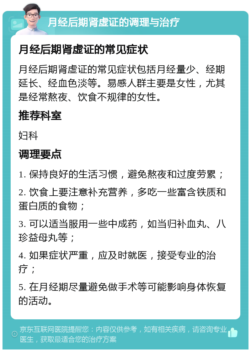 月经后期肾虚证的调理与治疗 月经后期肾虚证的常见症状 月经后期肾虚证的常见症状包括月经量少、经期延长、经血色淡等。易感人群主要是女性，尤其是经常熬夜、饮食不规律的女性。 推荐科室 妇科 调理要点 1. 保持良好的生活习惯，避免熬夜和过度劳累； 2. 饮食上要注意补充营养，多吃一些富含铁质和蛋白质的食物； 3. 可以适当服用一些中成药，如当归补血丸、八珍益母丸等； 4. 如果症状严重，应及时就医，接受专业的治疗； 5. 在月经期尽量避免做手术等可能影响身体恢复的活动。