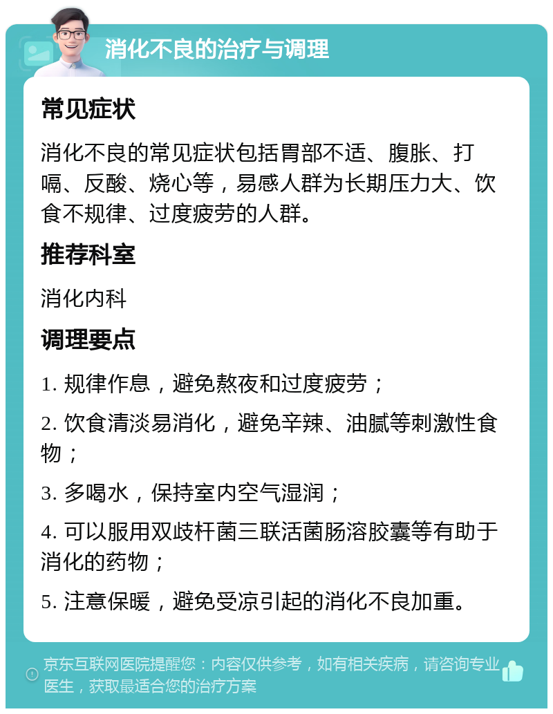 消化不良的治疗与调理 常见症状 消化不良的常见症状包括胃部不适、腹胀、打嗝、反酸、烧心等，易感人群为长期压力大、饮食不规律、过度疲劳的人群。 推荐科室 消化内科 调理要点 1. 规律作息，避免熬夜和过度疲劳； 2. 饮食清淡易消化，避免辛辣、油腻等刺激性食物； 3. 多喝水，保持室内空气湿润； 4. 可以服用双歧杆菌三联活菌肠溶胶囊等有助于消化的药物； 5. 注意保暖，避免受凉引起的消化不良加重。