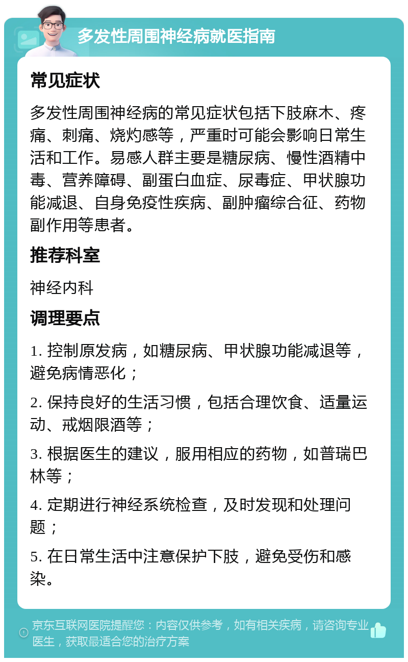 多发性周围神经病就医指南 常见症状 多发性周围神经病的常见症状包括下肢麻木、疼痛、刺痛、烧灼感等，严重时可能会影响日常生活和工作。易感人群主要是糖尿病、慢性酒精中毒、营养障碍、副蛋白血症、尿毒症、甲状腺功能减退、自身免疫性疾病、副肿瘤综合征、药物副作用等患者。 推荐科室 神经内科 调理要点 1. 控制原发病，如糖尿病、甲状腺功能减退等，避免病情恶化； 2. 保持良好的生活习惯，包括合理饮食、适量运动、戒烟限酒等； 3. 根据医生的建议，服用相应的药物，如普瑞巴林等； 4. 定期进行神经系统检查，及时发现和处理问题； 5. 在日常生活中注意保护下肢，避免受伤和感染。