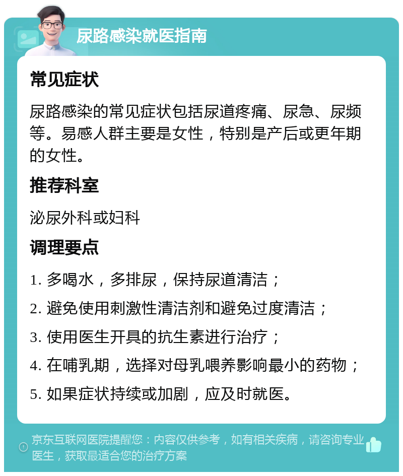 尿路感染就医指南 常见症状 尿路感染的常见症状包括尿道疼痛、尿急、尿频等。易感人群主要是女性，特别是产后或更年期的女性。 推荐科室 泌尿外科或妇科 调理要点 1. 多喝水，多排尿，保持尿道清洁； 2. 避免使用刺激性清洁剂和避免过度清洁； 3. 使用医生开具的抗生素进行治疗； 4. 在哺乳期，选择对母乳喂养影响最小的药物； 5. 如果症状持续或加剧，应及时就医。