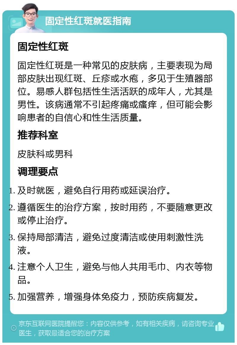 固定性红斑就医指南 固定性红斑 固定性红斑是一种常见的皮肤病，主要表现为局部皮肤出现红斑、丘疹或水疱，多见于生殖器部位。易感人群包括性生活活跃的成年人，尤其是男性。该病通常不引起疼痛或瘙痒，但可能会影响患者的自信心和性生活质量。 推荐科室 皮肤科或男科 调理要点 及时就医，避免自行用药或延误治疗。 遵循医生的治疗方案，按时用药，不要随意更改或停止治疗。 保持局部清洁，避免过度清洁或使用刺激性洗液。 注意个人卫生，避免与他人共用毛巾、内衣等物品。 加强营养，增强身体免疫力，预防疾病复发。