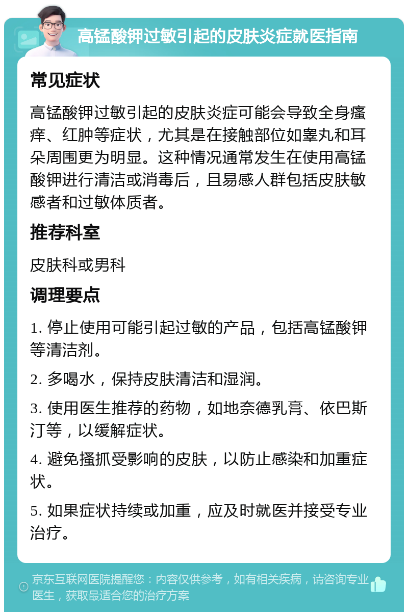 高锰酸钾过敏引起的皮肤炎症就医指南 常见症状 高锰酸钾过敏引起的皮肤炎症可能会导致全身瘙痒、红肿等症状，尤其是在接触部位如睾丸和耳朵周围更为明显。这种情况通常发生在使用高锰酸钾进行清洁或消毒后，且易感人群包括皮肤敏感者和过敏体质者。 推荐科室 皮肤科或男科 调理要点 1. 停止使用可能引起过敏的产品，包括高锰酸钾等清洁剂。 2. 多喝水，保持皮肤清洁和湿润。 3. 使用医生推荐的药物，如地奈德乳膏、依巴斯汀等，以缓解症状。 4. 避免搔抓受影响的皮肤，以防止感染和加重症状。 5. 如果症状持续或加重，应及时就医并接受专业治疗。