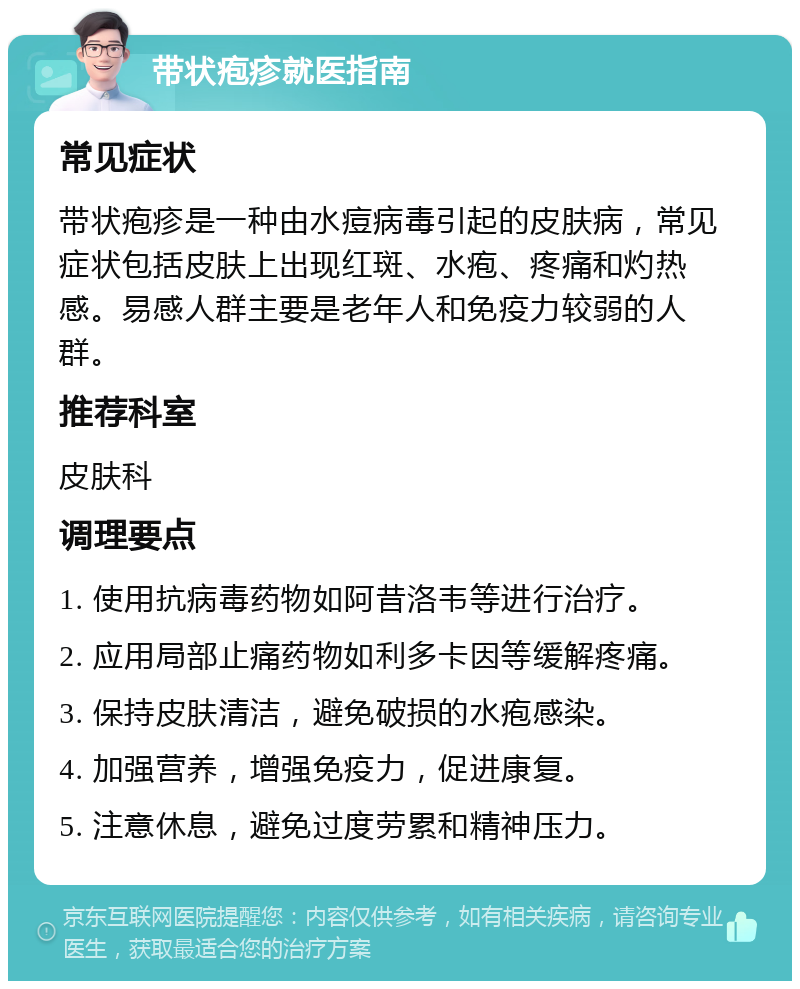 带状疱疹就医指南 常见症状 带状疱疹是一种由水痘病毒引起的皮肤病，常见症状包括皮肤上出现红斑、水疱、疼痛和灼热感。易感人群主要是老年人和免疫力较弱的人群。 推荐科室 皮肤科 调理要点 1. 使用抗病毒药物如阿昔洛韦等进行治疗。 2. 应用局部止痛药物如利多卡因等缓解疼痛。 3. 保持皮肤清洁，避免破损的水疱感染。 4. 加强营养，增强免疫力，促进康复。 5. 注意休息，避免过度劳累和精神压力。