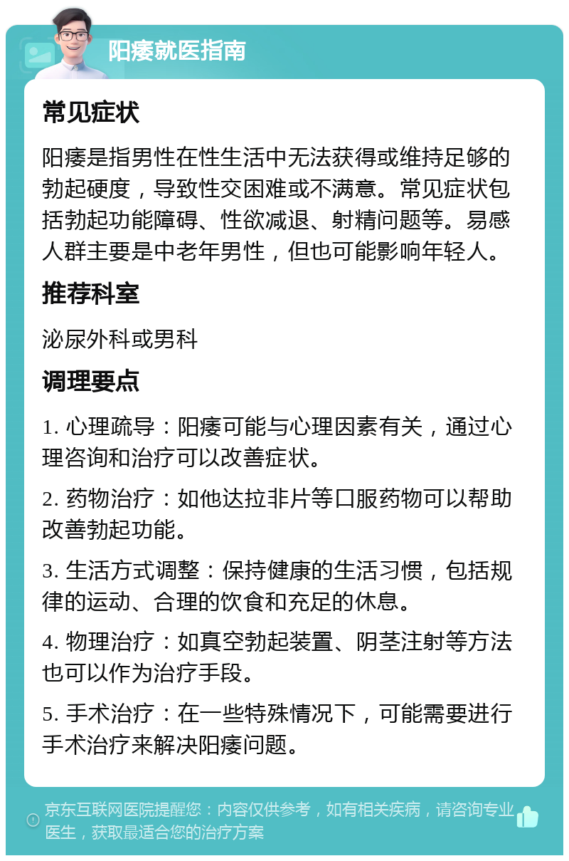 阳痿就医指南 常见症状 阳痿是指男性在性生活中无法获得或维持足够的勃起硬度，导致性交困难或不满意。常见症状包括勃起功能障碍、性欲减退、射精问题等。易感人群主要是中老年男性，但也可能影响年轻人。 推荐科室 泌尿外科或男科 调理要点 1. 心理疏导：阳痿可能与心理因素有关，通过心理咨询和治疗可以改善症状。 2. 药物治疗：如他达拉非片等口服药物可以帮助改善勃起功能。 3. 生活方式调整：保持健康的生活习惯，包括规律的运动、合理的饮食和充足的休息。 4. 物理治疗：如真空勃起装置、阴茎注射等方法也可以作为治疗手段。 5. 手术治疗：在一些特殊情况下，可能需要进行手术治疗来解决阳痿问题。