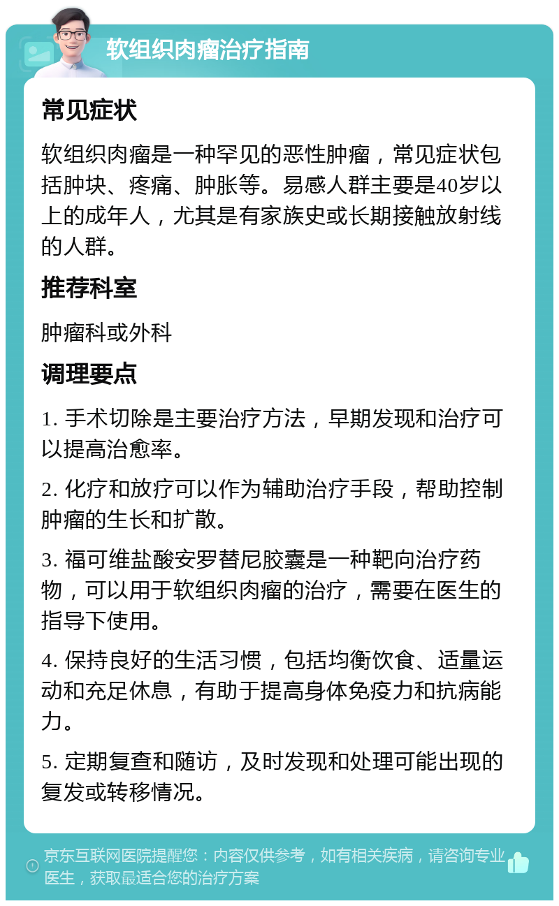 软组织肉瘤治疗指南 常见症状 软组织肉瘤是一种罕见的恶性肿瘤，常见症状包括肿块、疼痛、肿胀等。易感人群主要是40岁以上的成年人，尤其是有家族史或长期接触放射线的人群。 推荐科室 肿瘤科或外科 调理要点 1. 手术切除是主要治疗方法，早期发现和治疗可以提高治愈率。 2. 化疗和放疗可以作为辅助治疗手段，帮助控制肿瘤的生长和扩散。 3. 福可维盐酸安罗替尼胶囊是一种靶向治疗药物，可以用于软组织肉瘤的治疗，需要在医生的指导下使用。 4. 保持良好的生活习惯，包括均衡饮食、适量运动和充足休息，有助于提高身体免疫力和抗病能力。 5. 定期复查和随访，及时发现和处理可能出现的复发或转移情况。