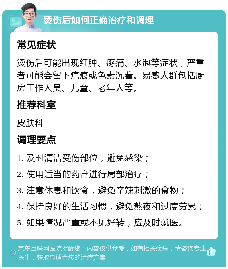 烫伤后如何正确治疗和调理 常见症状 烫伤后可能出现红肿、疼痛、水泡等症状，严重者可能会留下疤痕或色素沉着。易感人群包括厨房工作人员、儿童、老年人等。 推荐科室 皮肤科 调理要点 1. 及时清洁受伤部位，避免感染； 2. 使用适当的药膏进行局部治疗； 3. 注意休息和饮食，避免辛辣刺激的食物； 4. 保持良好的生活习惯，避免熬夜和过度劳累； 5. 如果情况严重或不见好转，应及时就医。