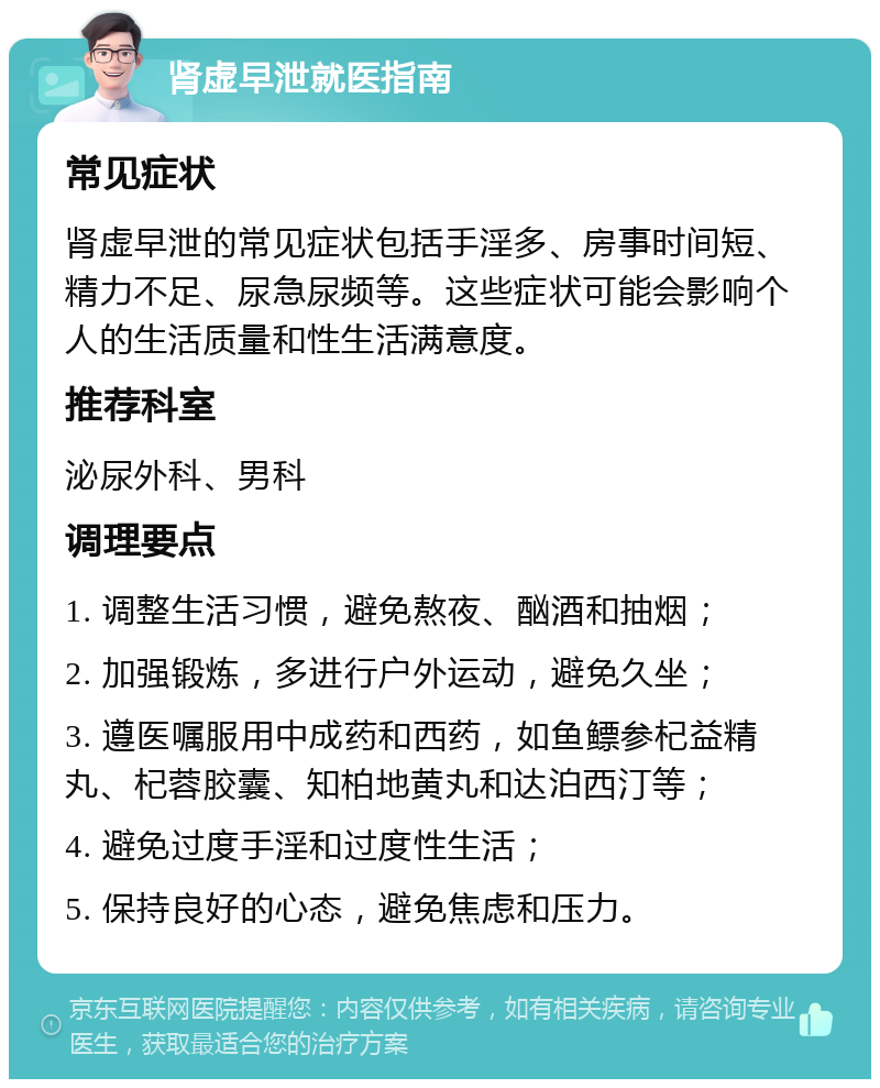 肾虚早泄就医指南 常见症状 肾虚早泄的常见症状包括手淫多、房事时间短、精力不足、尿急尿频等。这些症状可能会影响个人的生活质量和性生活满意度。 推荐科室 泌尿外科、男科 调理要点 1. 调整生活习惯，避免熬夜、酗酒和抽烟； 2. 加强锻炼，多进行户外运动，避免久坐； 3. 遵医嘱服用中成药和西药，如鱼鳔参杞益精丸、杞蓉胶囊、知柏地黄丸和达泊西汀等； 4. 避免过度手淫和过度性生活； 5. 保持良好的心态，避免焦虑和压力。