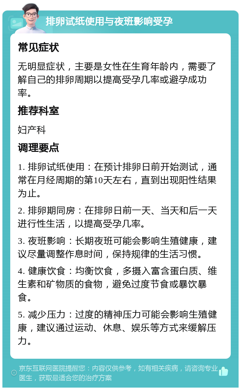 排卵试纸使用与夜班影响受孕 常见症状 无明显症状，主要是女性在生育年龄内，需要了解自己的排卵周期以提高受孕几率或避孕成功率。 推荐科室 妇产科 调理要点 1. 排卵试纸使用：在预计排卵日前开始测试，通常在月经周期的第10天左右，直到出现阳性结果为止。 2. 排卵期同房：在排卵日前一天、当天和后一天进行性生活，以提高受孕几率。 3. 夜班影响：长期夜班可能会影响生殖健康，建议尽量调整作息时间，保持规律的生活习惯。 4. 健康饮食：均衡饮食，多摄入富含蛋白质、维生素和矿物质的食物，避免过度节食或暴饮暴食。 5. 减少压力：过度的精神压力可能会影响生殖健康，建议通过运动、休息、娱乐等方式来缓解压力。