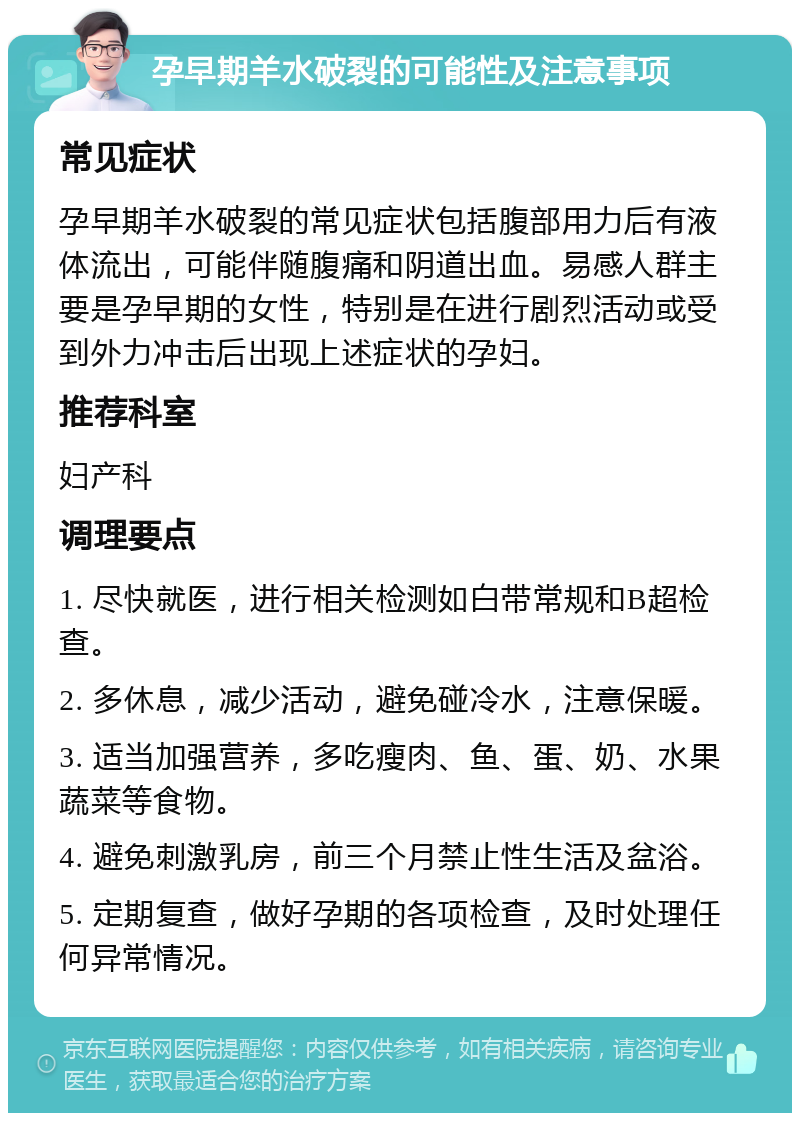 孕早期羊水破裂的可能性及注意事项 常见症状 孕早期羊水破裂的常见症状包括腹部用力后有液体流出，可能伴随腹痛和阴道出血。易感人群主要是孕早期的女性，特别是在进行剧烈活动或受到外力冲击后出现上述症状的孕妇。 推荐科室 妇产科 调理要点 1. 尽快就医，进行相关检测如白带常规和B超检查。 2. 多休息，减少活动，避免碰冷水，注意保暖。 3. 适当加强营养，多吃瘦肉、鱼、蛋、奶、水果蔬菜等食物。 4. 避免刺激乳房，前三个月禁止性生活及盆浴。 5. 定期复查，做好孕期的各项检查，及时处理任何异常情况。