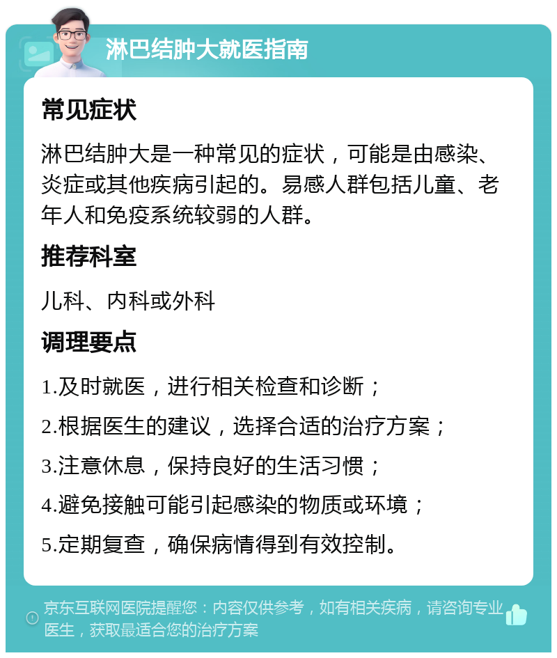 淋巴结肿大就医指南 常见症状 淋巴结肿大是一种常见的症状，可能是由感染、炎症或其他疾病引起的。易感人群包括儿童、老年人和免疫系统较弱的人群。 推荐科室 儿科、内科或外科 调理要点 1.及时就医，进行相关检查和诊断； 2.根据医生的建议，选择合适的治疗方案； 3.注意休息，保持良好的生活习惯； 4.避免接触可能引起感染的物质或环境； 5.定期复查，确保病情得到有效控制。