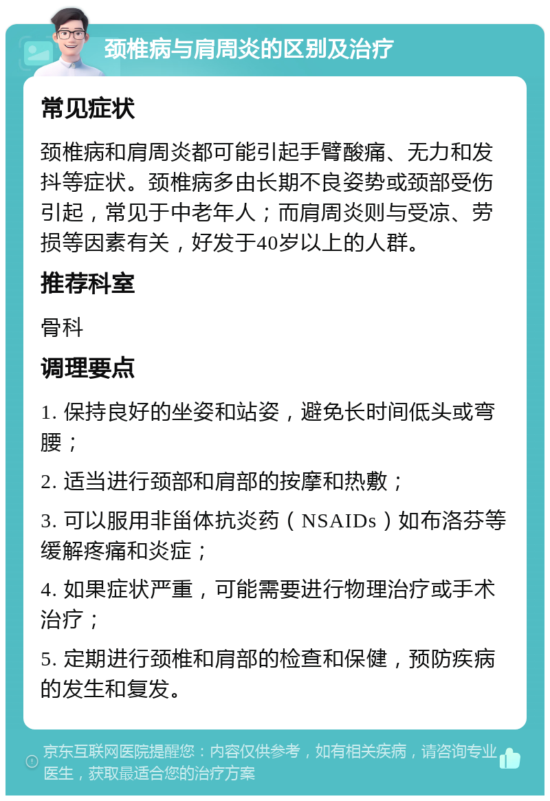 颈椎病与肩周炎的区别及治疗 常见症状 颈椎病和肩周炎都可能引起手臂酸痛、无力和发抖等症状。颈椎病多由长期不良姿势或颈部受伤引起，常见于中老年人；而肩周炎则与受凉、劳损等因素有关，好发于40岁以上的人群。 推荐科室 骨科 调理要点 1. 保持良好的坐姿和站姿，避免长时间低头或弯腰； 2. 适当进行颈部和肩部的按摩和热敷； 3. 可以服用非甾体抗炎药（NSAIDs）如布洛芬等缓解疼痛和炎症； 4. 如果症状严重，可能需要进行物理治疗或手术治疗； 5. 定期进行颈椎和肩部的检查和保健，预防疾病的发生和复发。