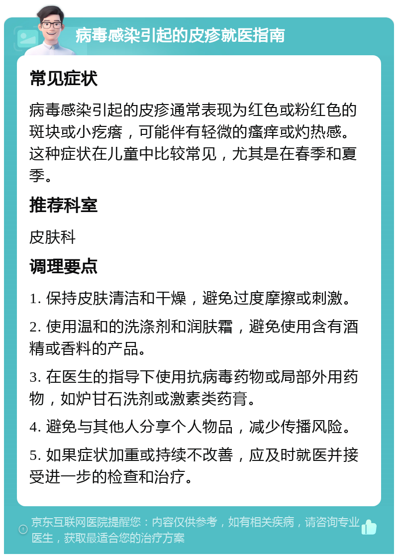 病毒感染引起的皮疹就医指南 常见症状 病毒感染引起的皮疹通常表现为红色或粉红色的斑块或小疙瘩，可能伴有轻微的瘙痒或灼热感。这种症状在儿童中比较常见，尤其是在春季和夏季。 推荐科室 皮肤科 调理要点 1. 保持皮肤清洁和干燥，避免过度摩擦或刺激。 2. 使用温和的洗涤剂和润肤霜，避免使用含有酒精或香料的产品。 3. 在医生的指导下使用抗病毒药物或局部外用药物，如炉甘石洗剂或激素类药膏。 4. 避免与其他人分享个人物品，减少传播风险。 5. 如果症状加重或持续不改善，应及时就医并接受进一步的检查和治疗。