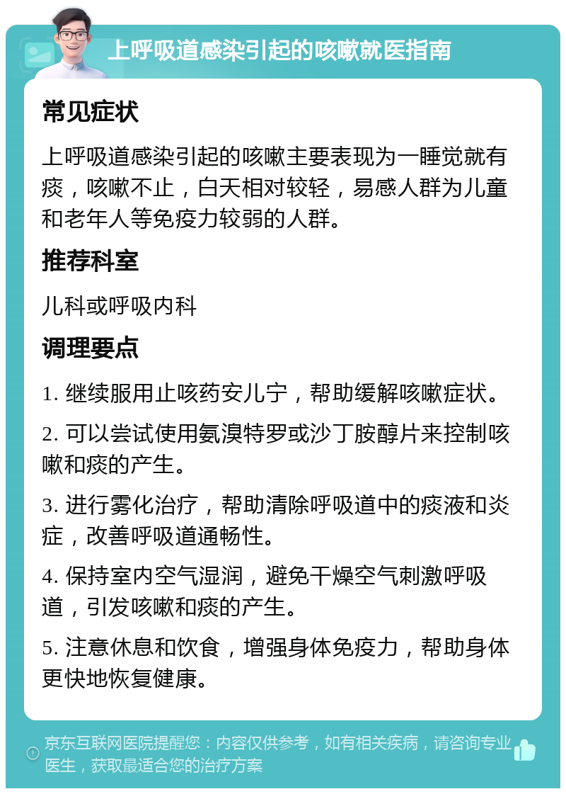 上呼吸道感染引起的咳嗽就医指南 常见症状 上呼吸道感染引起的咳嗽主要表现为一睡觉就有痰，咳嗽不止，白天相对较轻，易感人群为儿童和老年人等免疫力较弱的人群。 推荐科室 儿科或呼吸内科 调理要点 1. 继续服用止咳药安儿宁，帮助缓解咳嗽症状。 2. 可以尝试使用氨溴特罗或沙丁胺醇片来控制咳嗽和痰的产生。 3. 进行雾化治疗，帮助清除呼吸道中的痰液和炎症，改善呼吸道通畅性。 4. 保持室内空气湿润，避免干燥空气刺激呼吸道，引发咳嗽和痰的产生。 5. 注意休息和饮食，增强身体免疫力，帮助身体更快地恢复健康。