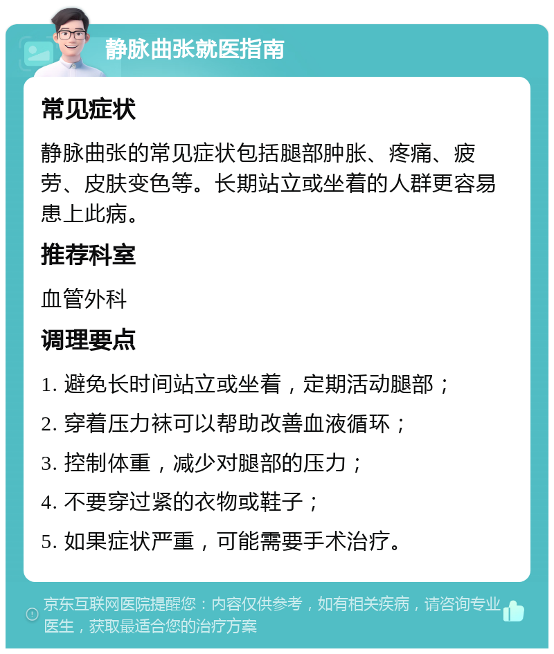 静脉曲张就医指南 常见症状 静脉曲张的常见症状包括腿部肿胀、疼痛、疲劳、皮肤变色等。长期站立或坐着的人群更容易患上此病。 推荐科室 血管外科 调理要点 1. 避免长时间站立或坐着，定期活动腿部； 2. 穿着压力袜可以帮助改善血液循环； 3. 控制体重，减少对腿部的压力； 4. 不要穿过紧的衣物或鞋子； 5. 如果症状严重，可能需要手术治疗。