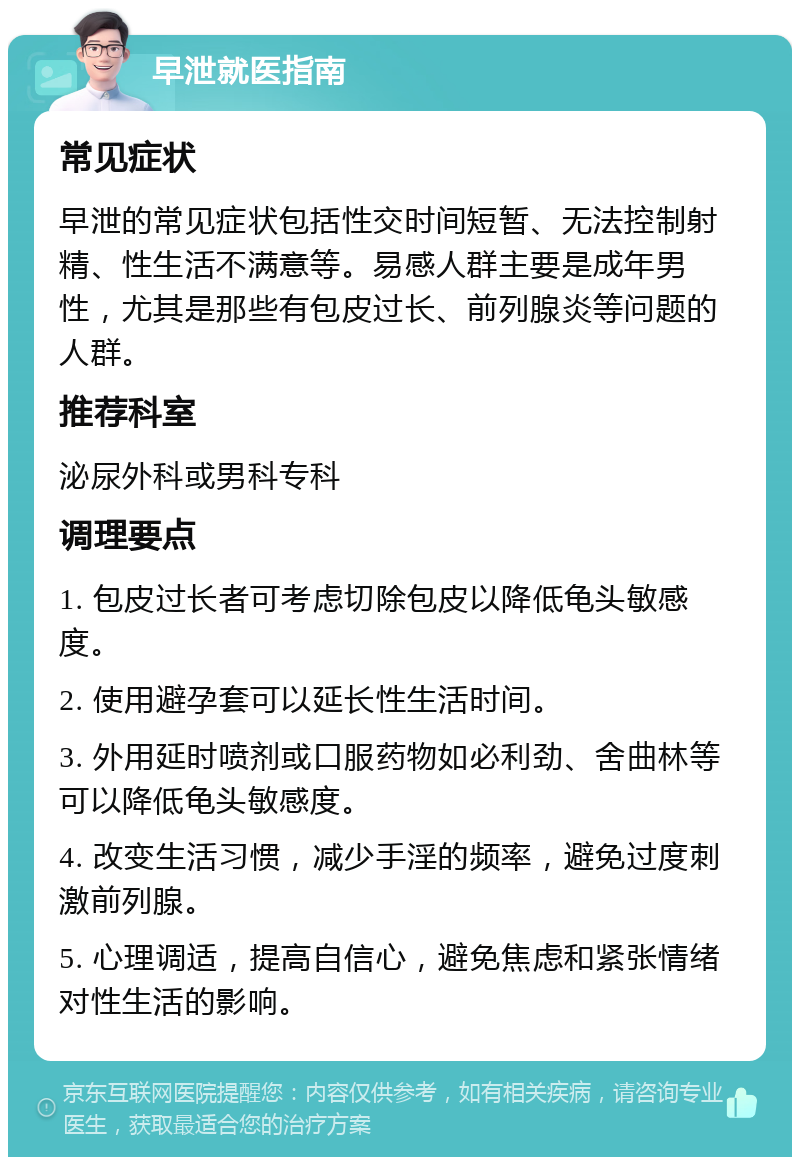 早泄就医指南 常见症状 早泄的常见症状包括性交时间短暂、无法控制射精、性生活不满意等。易感人群主要是成年男性，尤其是那些有包皮过长、前列腺炎等问题的人群。 推荐科室 泌尿外科或男科专科 调理要点 1. 包皮过长者可考虑切除包皮以降低龟头敏感度。 2. 使用避孕套可以延长性生活时间。 3. 外用延时喷剂或口服药物如必利劲、舍曲林等可以降低龟头敏感度。 4. 改变生活习惯，减少手淫的频率，避免过度刺激前列腺。 5. 心理调适，提高自信心，避免焦虑和紧张情绪对性生活的影响。