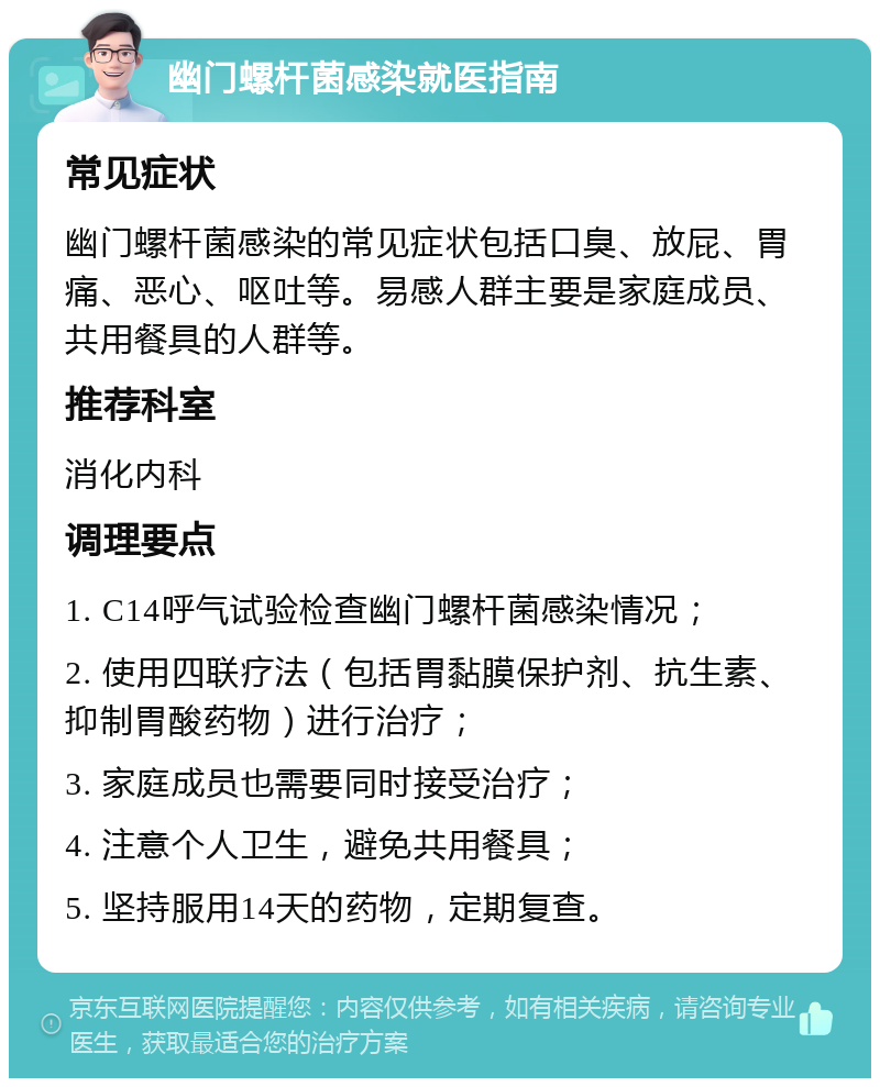 幽门螺杆菌感染就医指南 常见症状 幽门螺杆菌感染的常见症状包括口臭、放屁、胃痛、恶心、呕吐等。易感人群主要是家庭成员、共用餐具的人群等。 推荐科室 消化内科 调理要点 1. C14呼气试验检查幽门螺杆菌感染情况； 2. 使用四联疗法（包括胃黏膜保护剂、抗生素、抑制胃酸药物）进行治疗； 3. 家庭成员也需要同时接受治疗； 4. 注意个人卫生，避免共用餐具； 5. 坚持服用14天的药物，定期复查。