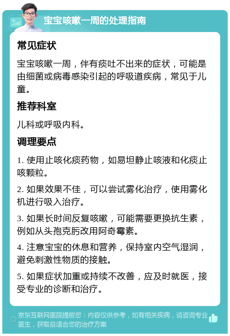 宝宝咳嗽一周的处理指南 常见症状 宝宝咳嗽一周，伴有痰吐不出来的症状，可能是由细菌或病毒感染引起的呼吸道疾病，常见于儿童。 推荐科室 儿科或呼吸内科。 调理要点 1. 使用止咳化痰药物，如易坦静止咳液和化痰止咳颗粒。 2. 如果效果不佳，可以尝试雾化治疗，使用雾化机进行吸入治疗。 3. 如果长时间反复咳嗽，可能需要更换抗生素，例如从头孢克肟改用阿奇霉素。 4. 注意宝宝的休息和营养，保持室内空气湿润，避免刺激性物质的接触。 5. 如果症状加重或持续不改善，应及时就医，接受专业的诊断和治疗。