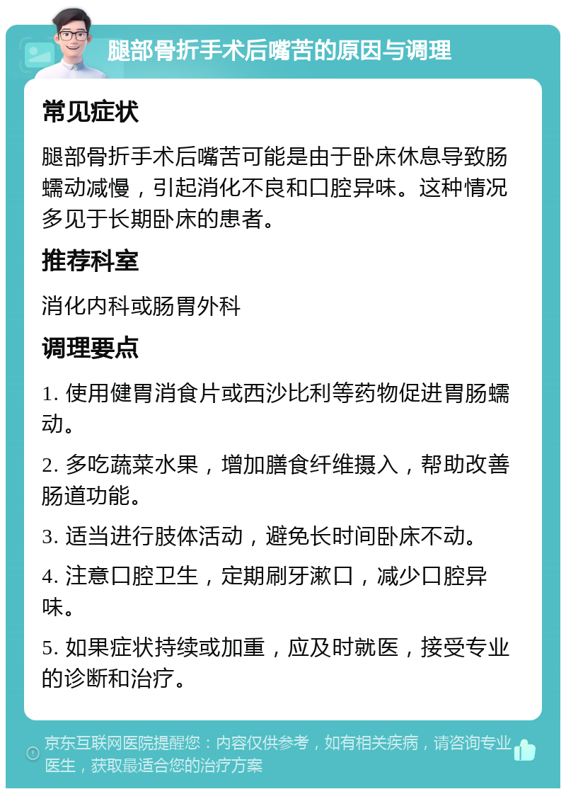 腿部骨折手术后嘴苦的原因与调理 常见症状 腿部骨折手术后嘴苦可能是由于卧床休息导致肠蠕动减慢，引起消化不良和口腔异味。这种情况多见于长期卧床的患者。 推荐科室 消化内科或肠胃外科 调理要点 1. 使用健胃消食片或西沙比利等药物促进胃肠蠕动。 2. 多吃蔬菜水果，增加膳食纤维摄入，帮助改善肠道功能。 3. 适当进行肢体活动，避免长时间卧床不动。 4. 注意口腔卫生，定期刷牙漱口，减少口腔异味。 5. 如果症状持续或加重，应及时就医，接受专业的诊断和治疗。