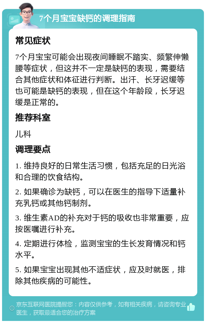 7个月宝宝缺钙的调理指南 常见症状 7个月宝宝可能会出现夜间睡眠不踏实、频繁伸懒腰等症状，但这并不一定是缺钙的表现，需要结合其他症状和体征进行判断。出汗、长牙迟缓等也可能是缺钙的表现，但在这个年龄段，长牙迟缓是正常的。 推荐科室 儿科 调理要点 1. 维持良好的日常生活习惯，包括充足的日光浴和合理的饮食结构。 2. 如果确诊为缺钙，可以在医生的指导下适量补充乳钙或其他钙制剂。 3. 维生素AD的补充对于钙的吸收也非常重要，应按医嘱进行补充。 4. 定期进行体检，监测宝宝的生长发育情况和钙水平。 5. 如果宝宝出现其他不适症状，应及时就医，排除其他疾病的可能性。