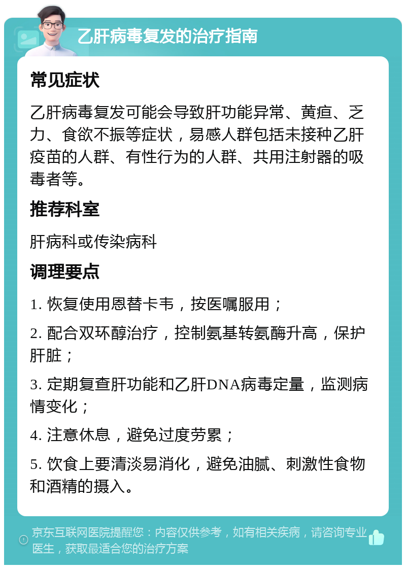 乙肝病毒复发的治疗指南 常见症状 乙肝病毒复发可能会导致肝功能异常、黄疸、乏力、食欲不振等症状，易感人群包括未接种乙肝疫苗的人群、有性行为的人群、共用注射器的吸毒者等。 推荐科室 肝病科或传染病科 调理要点 1. 恢复使用恩替卡韦，按医嘱服用； 2. 配合双环醇治疗，控制氨基转氨酶升高，保护肝脏； 3. 定期复查肝功能和乙肝DNA病毒定量，监测病情变化； 4. 注意休息，避免过度劳累； 5. 饮食上要清淡易消化，避免油腻、刺激性食物和酒精的摄入。