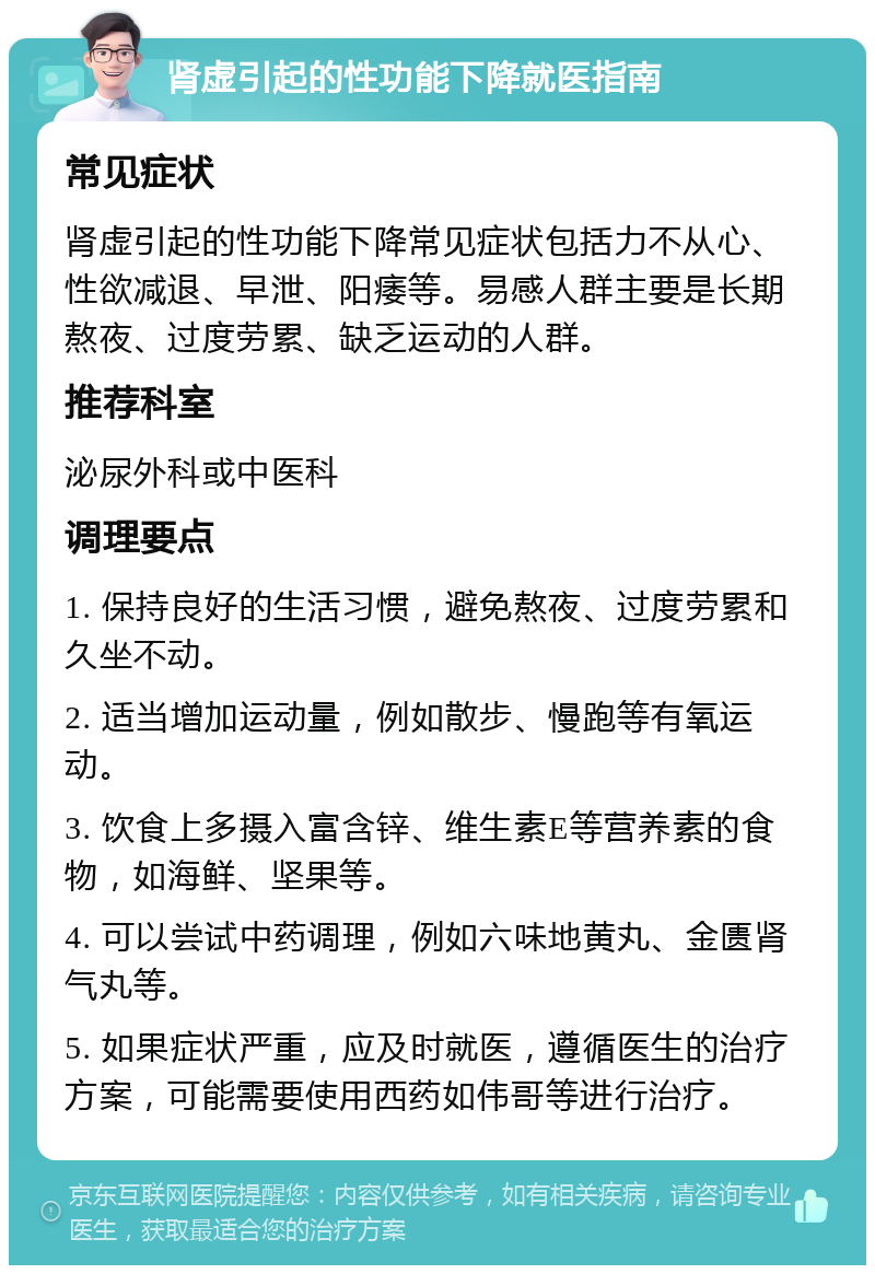 肾虚引起的性功能下降就医指南 常见症状 肾虚引起的性功能下降常见症状包括力不从心、性欲减退、早泄、阳痿等。易感人群主要是长期熬夜、过度劳累、缺乏运动的人群。 推荐科室 泌尿外科或中医科 调理要点 1. 保持良好的生活习惯，避免熬夜、过度劳累和久坐不动。 2. 适当增加运动量，例如散步、慢跑等有氧运动。 3. 饮食上多摄入富含锌、维生素E等营养素的食物，如海鲜、坚果等。 4. 可以尝试中药调理，例如六味地黄丸、金匮肾气丸等。 5. 如果症状严重，应及时就医，遵循医生的治疗方案，可能需要使用西药如伟哥等进行治疗。