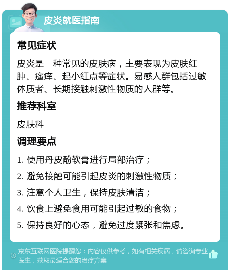 皮炎就医指南 常见症状 皮炎是一种常见的皮肤病，主要表现为皮肤红肿、瘙痒、起小红点等症状。易感人群包括过敏体质者、长期接触刺激性物质的人群等。 推荐科室 皮肤科 调理要点 1. 使用丹皮酚软膏进行局部治疗； 2. 避免接触可能引起皮炎的刺激性物质； 3. 注意个人卫生，保持皮肤清洁； 4. 饮食上避免食用可能引起过敏的食物； 5. 保持良好的心态，避免过度紧张和焦虑。