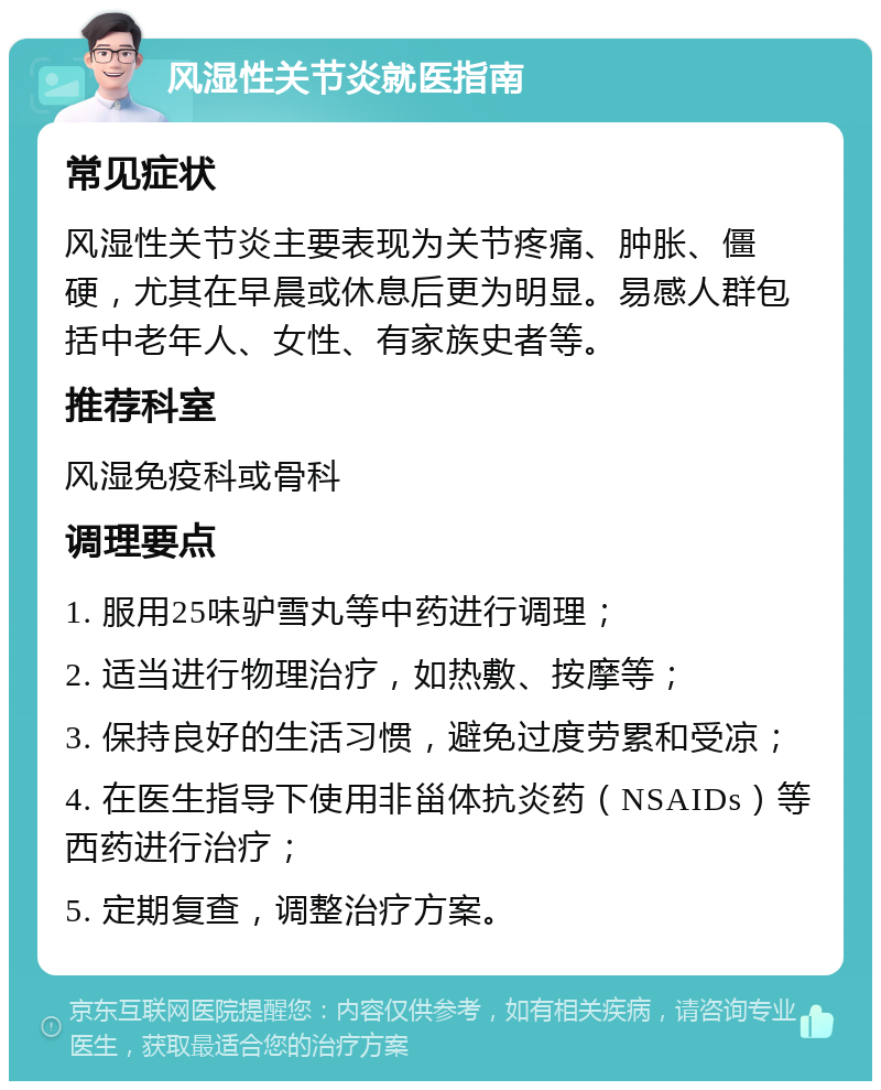 风湿性关节炎就医指南 常见症状 风湿性关节炎主要表现为关节疼痛、肿胀、僵硬，尤其在早晨或休息后更为明显。易感人群包括中老年人、女性、有家族史者等。 推荐科室 风湿免疫科或骨科 调理要点 1. 服用25味驴雪丸等中药进行调理； 2. 适当进行物理治疗，如热敷、按摩等； 3. 保持良好的生活习惯，避免过度劳累和受凉； 4. 在医生指导下使用非甾体抗炎药（NSAIDs）等西药进行治疗； 5. 定期复查，调整治疗方案。