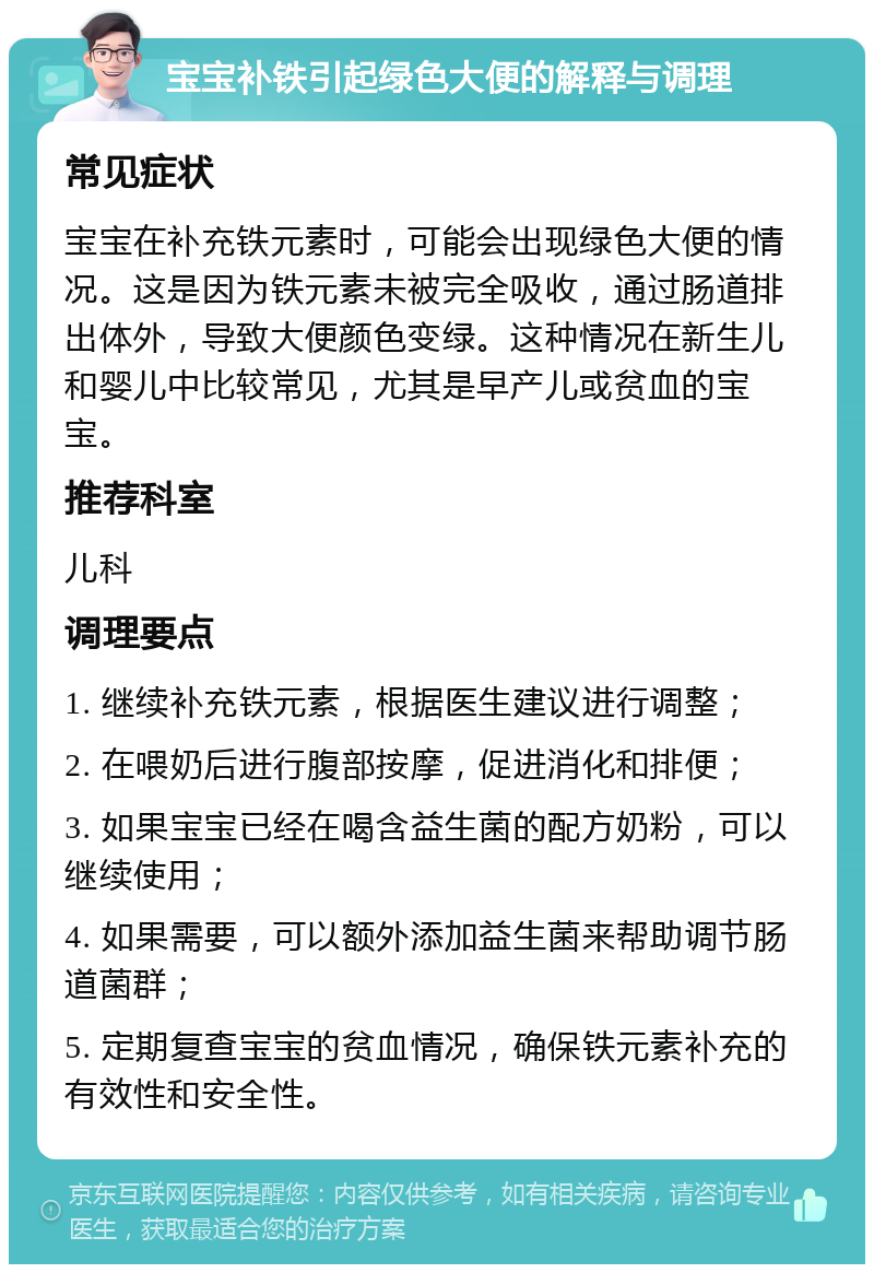 宝宝补铁引起绿色大便的解释与调理 常见症状 宝宝在补充铁元素时，可能会出现绿色大便的情况。这是因为铁元素未被完全吸收，通过肠道排出体外，导致大便颜色变绿。这种情况在新生儿和婴儿中比较常见，尤其是早产儿或贫血的宝宝。 推荐科室 儿科 调理要点 1. 继续补充铁元素，根据医生建议进行调整； 2. 在喂奶后进行腹部按摩，促进消化和排便； 3. 如果宝宝已经在喝含益生菌的配方奶粉，可以继续使用； 4. 如果需要，可以额外添加益生菌来帮助调节肠道菌群； 5. 定期复查宝宝的贫血情况，确保铁元素补充的有效性和安全性。