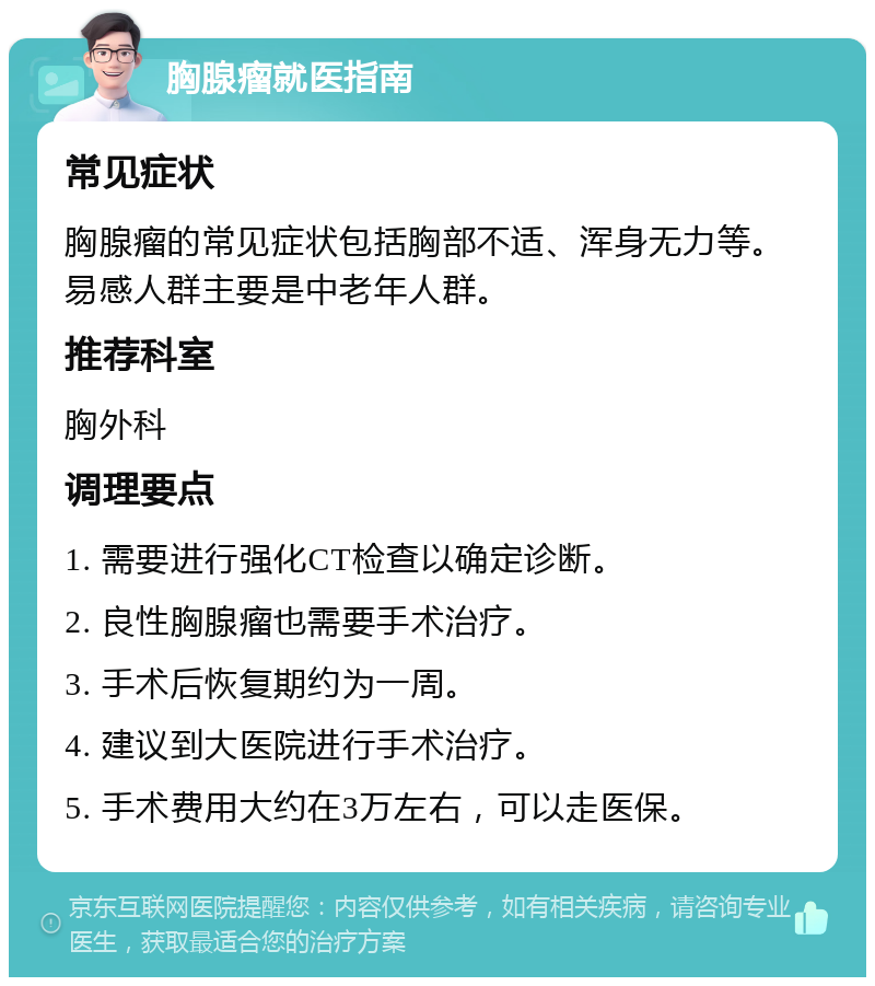 胸腺瘤就医指南 常见症状 胸腺瘤的常见症状包括胸部不适、浑身无力等。易感人群主要是中老年人群。 推荐科室 胸外科 调理要点 1. 需要进行强化CT检查以确定诊断。 2. 良性胸腺瘤也需要手术治疗。 3. 手术后恢复期约为一周。 4. 建议到大医院进行手术治疗。 5. 手术费用大约在3万左右，可以走医保。