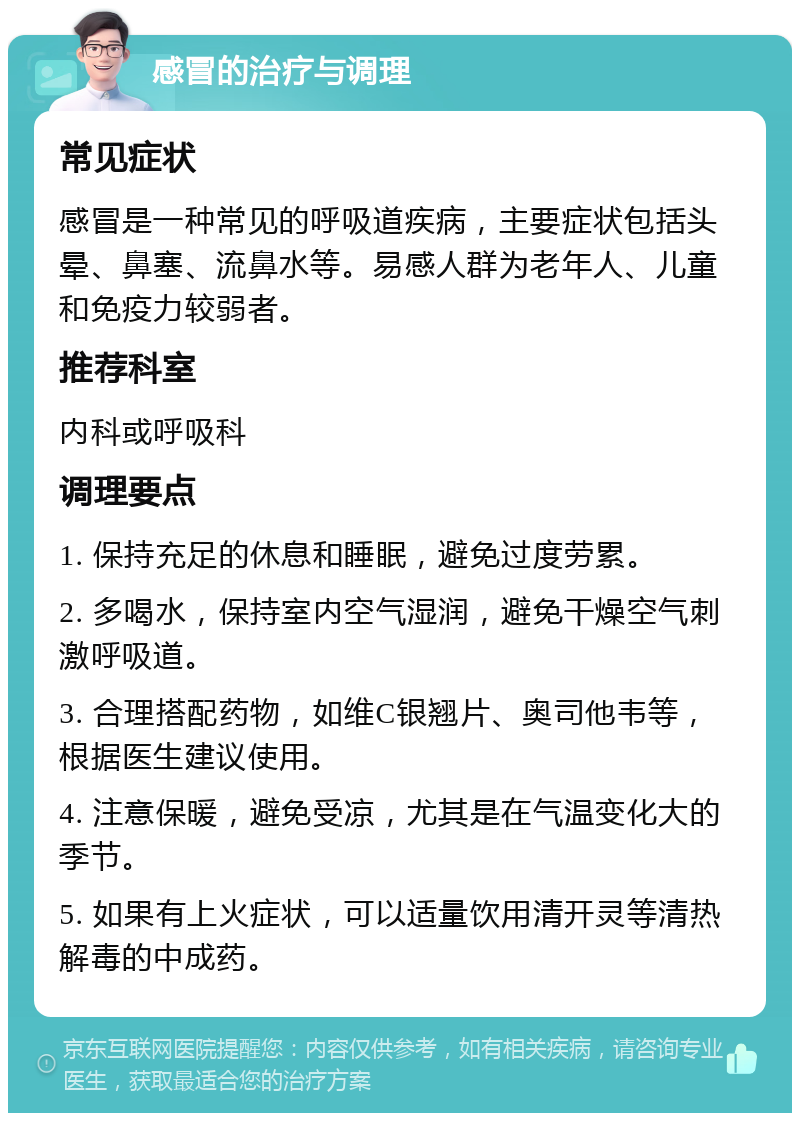 感冒的治疗与调理 常见症状 感冒是一种常见的呼吸道疾病，主要症状包括头晕、鼻塞、流鼻水等。易感人群为老年人、儿童和免疫力较弱者。 推荐科室 内科或呼吸科 调理要点 1. 保持充足的休息和睡眠，避免过度劳累。 2. 多喝水，保持室内空气湿润，避免干燥空气刺激呼吸道。 3. 合理搭配药物，如维C银翘片、奥司他韦等，根据医生建议使用。 4. 注意保暖，避免受凉，尤其是在气温变化大的季节。 5. 如果有上火症状，可以适量饮用清开灵等清热解毒的中成药。