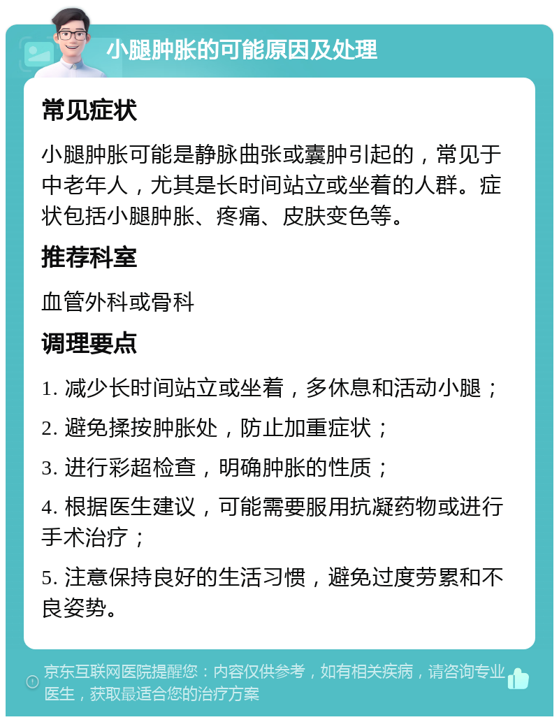 小腿肿胀的可能原因及处理 常见症状 小腿肿胀可能是静脉曲张或囊肿引起的，常见于中老年人，尤其是长时间站立或坐着的人群。症状包括小腿肿胀、疼痛、皮肤变色等。 推荐科室 血管外科或骨科 调理要点 1. 减少长时间站立或坐着，多休息和活动小腿； 2. 避免揉按肿胀处，防止加重症状； 3. 进行彩超检查，明确肿胀的性质； 4. 根据医生建议，可能需要服用抗凝药物或进行手术治疗； 5. 注意保持良好的生活习惯，避免过度劳累和不良姿势。