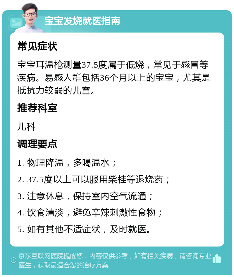 宝宝发烧就医指南 常见症状 宝宝耳温枪测量37.5度属于低烧，常见于感冒等疾病。易感人群包括36个月以上的宝宝，尤其是抵抗力较弱的儿童。 推荐科室 儿科 调理要点 1. 物理降温，多喝温水； 2. 37.5度以上可以服用柴桂等退烧药； 3. 注意休息，保持室内空气流通； 4. 饮食清淡，避免辛辣刺激性食物； 5. 如有其他不适症状，及时就医。