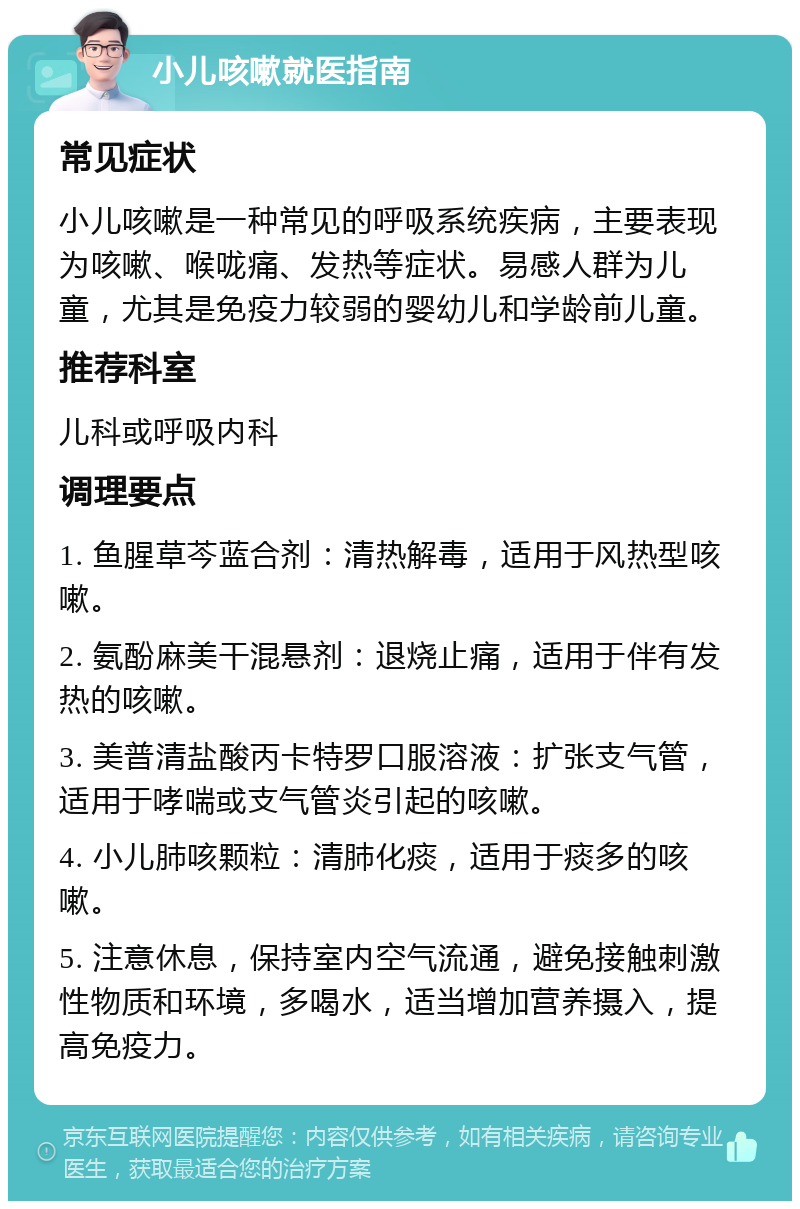 小儿咳嗽就医指南 常见症状 小儿咳嗽是一种常见的呼吸系统疾病，主要表现为咳嗽、喉咙痛、发热等症状。易感人群为儿童，尤其是免疫力较弱的婴幼儿和学龄前儿童。 推荐科室 儿科或呼吸内科 调理要点 1. 鱼腥草芩蓝合剂：清热解毒，适用于风热型咳嗽。 2. 氨酚麻美干混悬剂：退烧止痛，适用于伴有发热的咳嗽。 3. 美普清盐酸丙卡特罗口服溶液：扩张支气管，适用于哮喘或支气管炎引起的咳嗽。 4. 小儿肺咳颗粒：清肺化痰，适用于痰多的咳嗽。 5. 注意休息，保持室内空气流通，避免接触刺激性物质和环境，多喝水，适当增加营养摄入，提高免疫力。