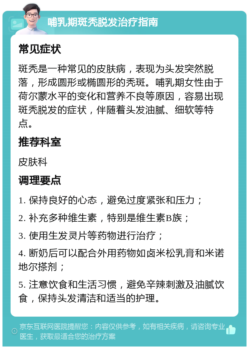 哺乳期斑秃脱发治疗指南 常见症状 斑秃是一种常见的皮肤病，表现为头发突然脱落，形成圆形或椭圆形的秃斑。哺乳期女性由于荷尔蒙水平的变化和营养不良等原因，容易出现斑秃脱发的症状，伴随着头发油腻、细软等特点。 推荐科室 皮肤科 调理要点 1. 保持良好的心态，避免过度紧张和压力； 2. 补充多种维生素，特别是维生素B族； 3. 使用生发灵片等药物进行治疗； 4. 断奶后可以配合外用药物如卤米松乳膏和米诺地尔搽剂； 5. 注意饮食和生活习惯，避免辛辣刺激及油腻饮食，保持头发清洁和适当的护理。