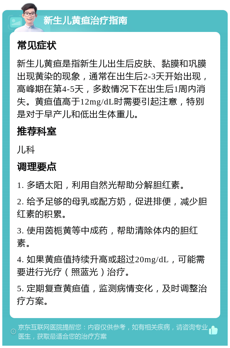 新生儿黄疸治疗指南 常见症状 新生儿黄疸是指新生儿出生后皮肤、黏膜和巩膜出现黄染的现象，通常在出生后2-3天开始出现，高峰期在第4-5天，多数情况下在出生后1周内消失。黄疸值高于12mg/dL时需要引起注意，特别是对于早产儿和低出生体重儿。 推荐科室 儿科 调理要点 1. 多晒太阳，利用自然光帮助分解胆红素。 2. 给予足够的母乳或配方奶，促进排便，减少胆红素的积累。 3. 使用茵栀黄等中成药，帮助清除体内的胆红素。 4. 如果黄疸值持续升高或超过20mg/dL，可能需要进行光疗（照蓝光）治疗。 5. 定期复查黄疸值，监测病情变化，及时调整治疗方案。