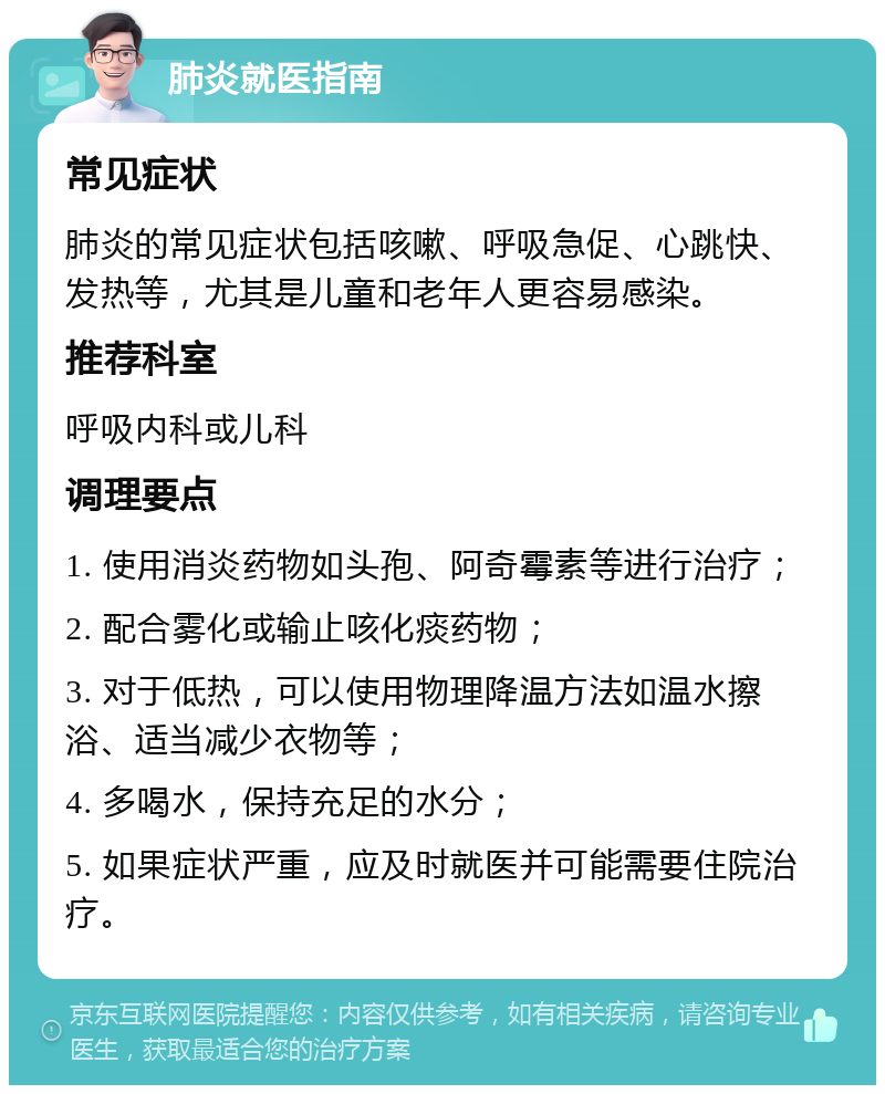 肺炎就医指南 常见症状 肺炎的常见症状包括咳嗽、呼吸急促、心跳快、发热等，尤其是儿童和老年人更容易感染。 推荐科室 呼吸内科或儿科 调理要点 1. 使用消炎药物如头孢、阿奇霉素等进行治疗； 2. 配合雾化或输止咳化痰药物； 3. 对于低热，可以使用物理降温方法如温水擦浴、适当减少衣物等； 4. 多喝水，保持充足的水分； 5. 如果症状严重，应及时就医并可能需要住院治疗。